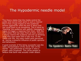 The Hypodermic needle model 
This theory states that the media control the 
public and convey their point in such a manner 
that it has a huge impact on the audiences 
actions against/for what the text is about and 
can could them to do something. This is done by 
‘injecting’ the audience with specific messages in 
hopes to trigger a response from them. With the 
information that has been fired at them, there is 
a strong chance the audience will end up thinking 
what they have been told is fully true. In the 
1940s and 50s, the mass media were perceived 
as having a powerful influence of public opinions 
and behaviours. 
A good example of this being successful was the 
radio representation of the novel ‘War of the 
worlds’ was performed as though it were a 
proper radio broadcast. This cause people to 
believe that Earth was actually under attack. 
 