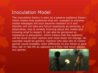 Inoculation Model 
The inoculation theory is seen as a passive audience theory 
which means that audiences that are exposed to extreme 
media messages will soon become resistant to it and 
therefor will not take any future exposures as seriously, or 
desensitise, due to already knowing about the media and 
knowing what to expect. It can also be perceived as 
resistance to persuasion, which means that the audience 
will be stuck to their opinion and most likely not change. An 
example would be gamers. Gamers who play lots of violent 
games would probably react differently to any blood or gore 
they see in real life as opposed to if they had never played 
any games. 
 