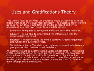 Uses and Gratifications Theory 
This theory focuses on what the audience would actually do with the 
media instead of the actual message itself. The audience aren’t viewed 
as passive, but they would take the media on-board and try to 
integrate it into their own lives. Basic models include: 
• Identify – Being able to recognise and know what the media is. 
• Educate – being able to understand the information that the 
individual has obtained. 
• Entertain – Whether what the media portrays creates enjoyment 
and fun for the audience or not. 
• Social interaction – The ability to create a conversation between a 
group about the media or spark a debate. 
An example would be a game called Super Smash Bros 4. This would 
create social interaction between players as well as entertainment. It 
could educate the players as it tells them how to play as well as 
special moves or techniques they could use to win. Further education 
for the game can also be found online on sites such as YouTube, or 
even through social interaction. 
 