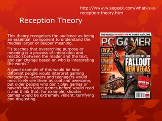 http://www.wisegeek.com/what-is-a-reception- 
Reception Theory 
This theory recognises the audience as being 
an essential component to understand the 
medias larger or deeper meaning. 
“It teaches that overarching purpose or 
meaning is a process of interaction and 
reaction between the reader and the text, 
and can change based on who is interpreting 
the words.” 
A good example of this would be how 
different people would interpret gaming 
magazines. Gamers and teenagers would 
most likely see them as cool and awesome, 
but older people who don’t play games or 
haven’t seen video games before would read 
it and think that, for example, shooter 
games would be extremely violent, terrifying 
and disgusting. 
theory.htm 
