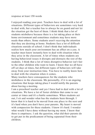 response at least 150 words
I enjoyed reading your post. Teachers have to deal with a lot of
situations. Different types of behaviors are sometimes very hard
to deal with, but a teacher has to always be on guard and not let
the situation get the best of them. I think think that a lot of
students misbehave because there is a lot taking place at their
home environment and sometimes students may have more
needs than others. Some students aren't receving the attention
that they are desiring at home. Students face a lot of difficult
situations outside of school. I don't think that indiviuduals
realize how much your environment has an effect on a you. A
teacher must know instantly how to deal with situation when
they arise in the classroom. A lot of times when students are
having behavioral issues it disrupts and distracts the rest of the
students. I think that a lot of times disruptive behavior isn't fair
to the other children who want to learn. I know that we all have
off set days at times, but different types of behaviors will take
away from your instruction time. You have to reallly know how
to deal with the situation when it comes.
Many teachers have consequences for the students who
misbehave in the classroom. Me personally, if it is an ongoing
situations that keeps taking place I would notify the parents
about having a meeting.
I am a preschool teacher and yes I have had to deal with a lot of
situations. We have a lot of foster children that come to our
center at times and it's a battle sometimes. When students act
out, I sit and wonder what has the students been through. I
know that it is hard to be moved from one place to the next and
it's hard when you don't have your parents. My heart is moved
with compassion for these students. I know it's hard. I wonder
what would I have done without having my mom. I know that
there is emptiness. I ask the question, what did their parents do
to get put in the predicament of being separated from their
children.
 