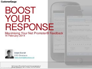 © CustomerGauge / Directness BV
BOOST
YOUR
RESPONSEMaximising Your Net Promoter® Feedback
14 February 2014
*Net Promoter, NPS, and Net Promoter Score are trademarks of
Satmetrix Systems, Inc., Bain & Company, and Fred Reichheld.
Adam Dorrell
CEO Directness
Adam.dorrell@directness.net
 