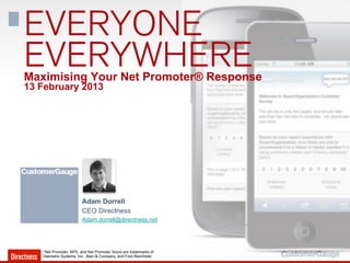 EVERYONE
EVERYWHERE
Maximising Your Net Promoter® Response
13 February 2013




                        Adam Dorrell
                        CEO Directness
                        Adam.dorrell@directness.net




   *Net Promoter, NPS, and Net Promoter Score are trademarks of
   Satmetrix Systems, Inc., Bain & Company, and Fred Reichheld.
 