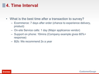 4. Time Interval

•  What is the best time after a transaction to survey?
   –  Ecommerce: 7 days after order (chance to experience delivery,
      product)
   –  On-site Service calls: 1 day (Major applicance vendor)
   –  Support on phone: 10mins (Company example gives 60%+
      response)
   –  B2b: We recommend 2x a year
 