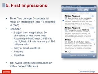5. First Impressions

•  Time: You only get 3 seconds to
   make an impression (and 11 seconds
   to read)
•  Consider:
   –  Subject line - Keep it short: 50
      characters or less works best.
      According to MailChimp, 28-39 had
      the highest click rate in a study of 200
      million emails.
   –  Body of email (creative)
   –  Pictures
   –  Signature


•  Tip: Avoid Spam (see resources on
   web – no free offer etc)
 