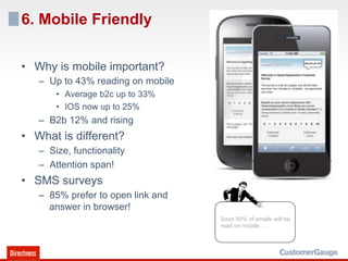 6. Mobile Friendly

•  Why is mobile important?
   –  Up to 43% reading on mobile
       •  Average b2c up to 33%
       •  IOS now up to 25%
   –  B2b 12% and rising
•  What is different?
   –  Size, functionality
   –  Attention span!
•  SMS surveys
   –  85% prefer to open link and
      answer in browser!
                                    Soon 50% of emails will be
                                    read on mobile…..
 