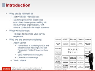 Introduction
•    Who this is relevant to:
      –  Net Promoter Professionals
      –  Marketing/customer experience
         executives in companies selling into
         medium/large organisations, with
         several contacts in the major accounts
•    What we will cover:
      –  10 steps to maximise your survey
         responses
•    Who we are and our credibility:
      –  Adam Dorrell
              •  Former head of Marketing for b2b and
                 b2c companies including Sony, Dell,
                 FairMarket, FileNet, Interwoven (now
                 ATG)
              •  Using Net Promoter since 2003
              •  CEO of CustomerGauge
      –  Vivek Jaiswal


       *Net Promoter, NPS, and Net Promoter Score are trademarks of
       Satmetrix Systems, Inc., Bain & Company, and Fred Reichheld.
                                                                      Thomas S Watson, IBM 1921
 