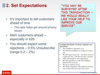 2. Set Expectations                          “You may be
                                             surveyed after
                                             this transaction -
                                             We would really
•  It’s important to tell customers          like your help to
   ahead of time                             improve our
   –  This also helps get around privacy     service”
      issues
•  Alert customers ahead –
   especially in b2b
•  You should expect some                  Example b2b Model “Contract” between you
                                           and clients
   rejections – 0.5% Unsubscribe           •  Your feedback is important to us
                                           •  We will solicit feedback on average two times a
   (range 0.2 – 2%)                            year
                                           •  We will respect your time – very short survey of
                                               2 questions max – will take less than 5 minutes
                                           •  Only a few people in your organisation
                                           •  We will read and act on all of the feedback,
                                               board level if necessary
                                           •  We aim to improve service
                                           •  We will be transparent with feedback and share
                                               your results with you at least once a year
 