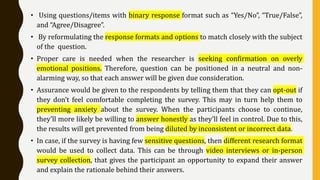 • Using questions/items with binary response format such as “Yes/No”, “True/False”,
and “Agree/Disagree”.
• By reformulating the response formats and options to match closely with the subject
of the question.
• Proper care is needed when the researcher is seeking confirmation on overly
emotional positions. Therefore, question can be positioned in a neutral and non-
alarming way, so that each answer will be given due consideration.
• Assurance would be given to the respondents by telling them that they can opt-out if
they don’t feel comfortable completing the survey. This may in turn help them to
preventing anxiety about the survey. When the participants choose to continue,
they’ll more likely be willing to answer honestly as they’ll feel in control. Due to this,
the results will get prevented from being diluted by inconsistent or incorrect data.
• In case, if the survey is having few sensitive questions, then different research format
would be used to collect data. This can be through video interviews or in-person
survey collection, that gives the participant an opportunity to expand their answer
and explain the rationale behind their answers.
 