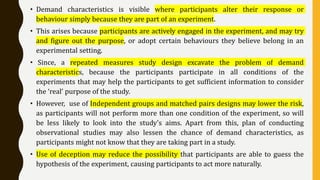 • Demand characteristics is visible where participants alter their response or
behaviour simply because they are part of an experiment.
• This arises because participants are actively engaged in the experiment, and may try
and figure out the purpose, or adopt certain behaviours they believe belong in an
experimental setting.
• Since, a repeated measures study design excavate the problem of demand
characteristics, because the participants participate in all conditions of the
experiments that may help the participants to get sufficient information to consider
the ‘real’ purpose of the study.
• However, use of Independent groups and matched pairs designs may lower the risk,
as participants will not perform more than one condition of the experiment, so will
be less likely to look into the study’s aims. Apart from this, plan of conducting
observational studies may also lessen the chance of demand characteristics, as
participants might not know that they are taking part in a study.
• Use of deception may reduce the possibility that participants are able to guess the
hypothesis of the experiment, causing participants to act more naturally.
 