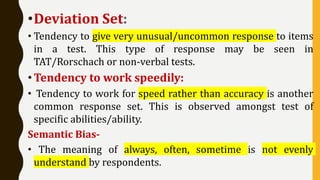 •Deviation Set:
• Tendency to give very unusual/uncommon response to items
in a test. This type of response may be seen in
TAT/Rorschach or non-verbal tests.
• Tendency to work speedily:
• Tendency to work for speed rather than accuracy is another
common response set. This is observed amongst test of
specific abilities/ability.
Semantic Bias-
• The meaning of always, often, sometime is not evenly
understand by respondents.
 