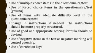 • Use of multiple choice items in the questionnaire/test
• Use of forced choice items in the questionnaire/test
(yes/no)
• Use of items with adequate difficulty level in the
questionnaire/test
• Change in instructions if needed. The instructions
should be more properly structured.
• Use of good and appropriate scoring formula should be
devised.
• Use of negative items in the test as negative marking will
control guessing.
• Use of correction keys
 