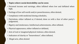 • Topics where social desirability can be seen:
• Personal income and earnings, often inflated when low and deflated when
high,
• Feelings of low self-worth and/or powerlessness, often denied,
• Compliance with medicinal dosing schedules,
• Patriotism, either inflated or, if denied, done so with a fear of other party's
judgement,
• Bigotry and intolerance, Intellectual achievements, often inflated,
• Physical appearance, either inflated or deflated,
• Acts of real or imagined physical violence, often denied,
• Indicators of charity or "benevolence", often inflated,
• Illegal acts, often denied
 