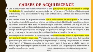 CAUSES OF ACQUIESCENCE
• One of the possible reason for acquiescence is that participants may get influenced to change
their behavior, by showing their agreement to be part of the survey. The feeling of being the part
of the survey could amend first how they think of themselves, and then how they answer the
questions.
• The another reason for acquiescence is the lack of motivation of the participants at the time of
participation in study. Respondents who are not highly motivated to think through the questions,
opt mental shortcuts when they are responding to questions. However, this may be due to
various reason such as: If the study is not aimed at the right audience, the questions are not clear
enough, the study/survey does not engage the participant enough to want to complete it, the
survey is too long or the participant does not have the time to complete the survey
• There might be such questions in the survey that can cause extreme beliefs of a participant, who
may hold a strong view on an issue. *For example, a question asking ‘Do you agree that reducing
greenhouse gas emissions is everybody’s responsibility?’ is leading the participant to answer
either ‘agree’ or ‘disagree’, depending on their view - even if there was a ‘slightly agree’ or
‘neither agree nor disagree’ option available. This indicates that the participants don’t believe a
‘middle-ground’ answer exists. * https://www.qualtrics.com/blog/avoiding-the-yes-
bias/
 