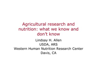 Agricultural research and
nutrition: what we know and
don’t know
Lindsay H. Allen
USDA, ARS
Western Human Nutrition Research Center
Davis, CA
 
