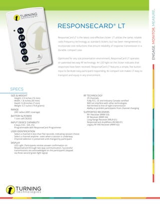 ResponseCard LT is the latest cost-effective clicker. LT utilizes the same, reliable
radio frequency technology as standard clickers, but has been reengineered to
incorporate cost reductions that ensure reliability of response transmission in a
durable, compact case.
Optimized for any size presentation environment, ResponseCard LT operates
on patented two-way RF technology. An LED light on the clicker indicates that
responses have been received. ResponseCard LT features a simple, five button
input to facilitate easy participant responding. Its compact size makes LT easy to
transport and equip in any environment.
RESPONSECARD® LT
SIZE & WEIGHT
		 Height: 2.9 inches (74 mm)
		 Width: 1.8 inches (45 mm)
		 Depth: 0.28 inches (7 mm)
		 Weight: 0.7 ounce (19.8 grams)
RANGE
		 200’ radius (400’ coverage)
BATTERY & POWER
		 1 coin cell CR2032
INPUT DEVICE CAPABILITY
		 6 keys (1/A – 5/E, Ch)
		 Programmable with ResponseCard Programmer
USER IDENTIFICATION
	 	 Select a channel in less than five seconds, indicating session choice
		 Select a channel anytime - even when a session is underway
		 Channel selection is preserved until changed by participant
DISPLAY
	 	 LED Light. Participants receive answer confirmation on
		 ResponseCard through two-way communication. Successful
		 transmissions are acknowledged on the participant’s keypad
		 via three second green light signal.
RF TECHNOLOGY
		 25 channels
	 	 Fully FCC, CE and Industry Canada certified
		 Will not interfere with other technologies
		 Not limited to line-of-sight transmission
		 Ability to prohibit participants from channel changing
SUPPORTED RECEIVERS
		 RF+ Receiver (RRRF-03)
		 RF Receiver (RRRF-04)
		 Long Range Receiver (RRLR-01)
		 ResponseCard AnyWhere (RCAW-01)
		 Legacy RF HID Receiver (RRRF-02)
SPECS
 