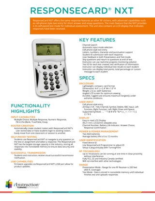 ResponseCard NXT offers the same response features as other RF clickers, with advanced capabilities such
as cell-phone style text entry for short answer and essay questions. The main feature that the NXT provides
is its self-paced test mode for individual assessment. The unit also contains an LCD display that indicates
responses have been received.
RESPONSECARD® NXT
ENCLOSURE
		 Lightweight, compact, card format
		 Dimensions: 4.4” L x 2.4” W x 1.0” H
		 Weight: 2.0 oz. (with batteries)
		 Angled LCD screen for optimum viewing
		 Durable, rugged case ensures maximum longevity under
		 extreme conditions
USER INPUT
		 Cell phone style entry
		 20 Keys (1/A - 10/J, Channel, Symbol, Delete, ABC Input, Left 			
		 Function, Right Function, Left, Right, Enter and Space)
		 Supported Symbols . , ` “ ? @ # $ % ^ & * ( ) _ + - = / < > [ ]
		 { } ? € £
DISPLAY
		 Easy to read LCD Display
		 49.21 mm x 23.02mm viewable area
		 Channel Number, Battery Life Indicator, Answer Choice,
		 Response Confirmation
POWER & POWER MANAGEMENT
		 Two AAA batteries
		 Average battery life is 6 to 12 months
USER IDENTIFICATION
		 Fixed device ID
		 Use ResponseCard Programmer to adjust ID
		 Setup is plug-and-play with TurningPoint
RF TECHNOLOGY
		 Up to 74 sessions can be running at one time in close proximity 		
		 without interference
		 Fully FCC, CE and Industry Canada certified
		 Will not interfere with other technologies
RANGE
		 Presentation Mode - Range for one RF Receiver is 200 feet
		 (400 ft. coverage)
		 Test Mode - Data is stored in nonvolatile memory until individual 	
		 finishes test and uploads responses.
		 Channel search
		 Automatic input mode selection
		 Cell phone style text entry
		 Letters, numbers, character and punctuation support
		 Student ID submission with each response
		 User feedback in both Presentation and Test mode
		 Skip questions and return to questions at end of test
		 Instructor can use real-time progress monitoring solution
		 Test ID for each test created, test verification of information
		 Instructor can display individual test results to each student
		 Instructor can display total points, total percentage or custom 	
		 message to each student
SPECS
KEY FEATURES
INPUT CAPABILITIES
		 Multiple Choice, Multiple Response, Numeric Response,
		 Fill-in-the-Blank, True/False, Essay
ROSTER CREATION			
		 Automatically create student rosters with ResponseCard NXT’s 		
		 user stored data or have students login to existing rosters.
		 Easily move from one classroom or session to another.
SELF-PACED TESTING
		 Students use ResponseCard NXT to navigate to any question on 		
		 the test or assignment and select a response. The ResponseCard 	
		 NXT has the largest storage capacity in the industry, storing all 		
		 responses into nonvolatile memory to ensure data security and 		
		 stability.
SUCCESSFUL TRANSMISSION			
		 Students and instructors receive visual successful transmission 		
		 notification.
USB CAPABILITIES
		 Firmware upgrades via ResponseCard NXT’s USB port allow for
		 product updates.
FUNCTIONALITY
HIGHLIGHTS
 