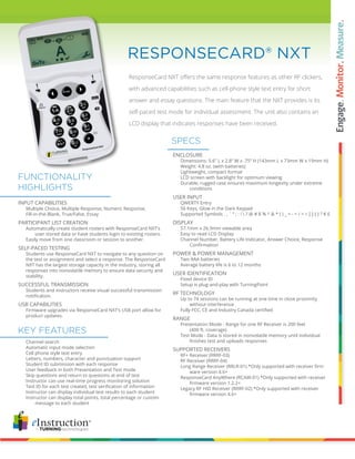 ResponseCard NXT offers the same response features as other RF clickers,
with advanced capabilities such as cell-phone style text entry for short
answer and essay questions. The main feature that the NXT provides is its
self-paced test mode for individual assessment. The unit also contains an
LCD display that indicates responses have been received.
RESPONSECARD® NXT
ENCLOSURE
		 Dimensions: 5.6” L x 2.8” W x .75” H (143mm L x 73mm W x 19mm H)
		 Weight: 4.8 oz. (with batteries)
		 Lightweight, compact format
		 LCD screen with backlight for optimum viewing
		 Durable, rugged case ensures maximum longevity under extreme 	
			 conditions
USER INPUT
		 QWERTY Entry
		 56 Keys, Glow in the Dark Keypad
		 Supported Symbols . , ` “ ; : !  ? @ # $ % ^ & * ( ) _ + - = / < > [ ] { } ? € £
DISPLAY
		 57.1mm x 26.9mm viewable area
		 Easy to read LCD Display
		 Channel Number, Battery Life Indicator, Answer Choice, Response 	
	 	 	 Confirmation
POWER & POWER MANAGEMENT
		 Two AAA batteries
		 Average battery life is 6 to 12 months
USER IDENTIFICATION
		 Fixed device ID
		 Setup is plug-and-play with TurningPoint
RF TECHNOLOGY
		 Up to 74 sessions can be running at one time in close proximity
			 without interference
	 	 Fully FCC, CE and Industry Canada certified
RANGE
		 Presentation Mode - Range for one RF Receiver is 200 feet
			 (400 ft. coverage)
		 Test Mode - Data is stored in nonvolatile memory until individual
	 	 	 finishes test and uploads responses
SUPPORTED RECEIVERS
		 RF+ Receiver (RRRF-03)
		 RF Receiver (RRRF-04)
	 	 Long Range Receiver (RRLR-01) *Only supported with receiver firm	
			 ware version 4.6+
		 ResponseCard AnyWhere (RCAW-01) *Only supported with receiver 	
	 	 	 firmware version 1.2.2+
		 Legacy RF HID Receiver (RRRF-02) *Only supported with receiver
	 	 	 firmware version 4.6+
		 Channel search
		 Automatic input mode selection
		 Cell phone style text entry
		 Letters, numbers, character and punctuation support
		 Student ID submission with each response
		 User feedback in both Presentation and Test mode
		 Skip questions and return to questions at end of test
		 Instructor can use real-time progress monitoring solution
	 	 Test ID for each test created, test verification of information
		 Instructor can display individual test results to each student
		 Instructor can display total points, total percentage or custom	
			 message to each student
SPECS
KEY FEATURES
INPUT CAPABILITIES
		 Multiple Choice, Multiple Response, Numeric Response,
		 Fill-in-the-Blank, True/False, Essay
PARTICIPANT LIST CREATION			
		 Automatically create student rosters with ResponseCard NXT’s
			 user stored data or have students login to existing rosters.
		 Easily move from one classroom or session to another.
SELF-PACED TESTING
		 Students use ResponseCard NXT to navigate to any question on
		 the test or assignment and select a response. The ResponseCard
		 NXT has the largest storage capacity in the industry, storing all
		 responses into nonvolatile memory to ensure data security and
		 stability.
SUCCESSFUL TRANSMISSION	
		 Students and instructors receive visual successful transmission
	 	 notification.
USB CAPABILITIES	
		 Firmware upgrades via ResponseCard NXT’s USB port allow for
		 product updates.
FUNCTIONALITY
HIGHLIGHTS
 