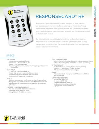 ResponseCard Radio Frequency (RF) clicker is optimized for small, medium
and large classroom environments. Taking advantage of the latest technology
advancements, ResponseCard RF provides features and functionality required to
ensure student response transmissions are accurately and effortlessly transmitted
to the instructor’s receiver.
Our patented design immediately gathers real-time feedback from students.
ResponseCard RF clickers are compact in size and lightweight to allow for easy
transportation to and from class. The durable ResponseCard has been rigorously
tested in classroom environments.
RESPONSECARD® RF
ENCLOSURE
		 Lightweight, compact, card format
		 Dimensions: 3.3” L x 2.1” W x 0.3” H
		 Weight: 1.0 oz. (with batteries)
		 Durable, rugged case ensures maximum longevity under extreme 	
			 conditions
USER INPUT
		 12 Keys (1/A - 10/J, Ch/Channel, ?)
		 Answer Key – answers automatically transmitted
		 Programmable – manually enter new ID number
		 ResponseCard Programmer compatible
DISPLAY
	 	 Students receive answer confirmation on their ResponseCard
		 through two-way communication. Successful transmissions are
		 acknowledged on the student’s clicker via three second green
		 light signal.
POWER & POWER MANAGEMENT
		 Two coin cell CR2032 (3.0V) lithium batteries
		 Deep sleep mode when not in use
		 Average battery life is 6 to 12 months
USER IDENTIFICATION
		 Select a channel in less than 5 seconds, indicating session choice
		 Select a channel anytime - even when a session is underway
RF TECHNOLOGY
		 82 channels can be running at once in close proximity
	 	 Fully FCC, CE and Industry Canada certified
		 Will not interfere with other technologies
RANGE
		 Presentation Mode - Range for one RF Receiver is 200 feet
		 (400 ft. coverage)
SUPPORTED RECEIVERS
		 RF+ Receiver (RRRF-03)
		 RF Receiver (RRRF-04)
		 Long Range Receiver (RRLR-01)
		 ResponseCard AnyWhere (RCAW-01)
		 Legacy RF HID Receiver (RRRF-02)
SPECS
 