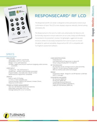 The ResponseCard RF LCD clicker is designed so that participants receive visual
confirmation of input. The LCD screen displays response selected, channel setting
and battery life.
The ResponseCard is the size of a credit card, and provides the features and
functionality required to ensure selections are accurate, timely and effortlessly
transmitted to the presenter’s receiver. Its lightweight, rugged and durable
enclosure allows it to be easily transported from room to room or around
the globe for optimum portability. ResponseCard RF LCD is compatible with
TurningPoint assessment software.
RESPONSECARD® RF LCD
ENCLOSURE
		 Lightweight, compact, card format
		 Dimensions: 3.3” L x 2.1” W x 0.3” H
		 Weight: 1.0 oz. (with batteries)
		 Durable, rugged case ensures maximum longevity under extreme 	
			 conditions
USER INPUT
		 12 Keys (1/A - 10/J, Ch/Channel, ?)
		 Answer Key – answers automatically transmitted
		 Programmable – manually enter new ID number
		 ResponseCard Programmer compatible
DISPLAY
		 Easy to read LCD Display
		 1.1 mm x 1.5mm viewable area
		 Channel Number, Battery Life Indicator, Answer Choice,
	 	 Response Confirmation
POWER & POWER MANAGEMENT
		 Two coin cell CR2032 (3.0V) lithium batteries
		 Deep sleep mode when not in use
		 Average battery life is 6 to 12 months
USER IDENTIFICATION
		 Fixed device ID
		 Use ResponseCard Programmer to adjust ID
		 Setup is plug-and-play with TurningPoint
RF TECHNOLOGY
		 82 channels can be running at once in close proximity
	 	 Fully FCC, CE and Industry Canada certified
		 Will not interfere with other technologies
RANGE
		 Presentation Mode - Range for one RF Receiver is 200 feet
		 (400 ft. coverage)
SUPPORTED RECEIVERS
		 RF+ Receiver (RRRF-03)
		 RF Receiver (RRRF-04)
		 Long Range Receiver (RRLR-01)
		 ResponseCard AnyWhere (RCAW-01)
		 Legacy RF HID Receiver (RRRF-02)
SPECS
 