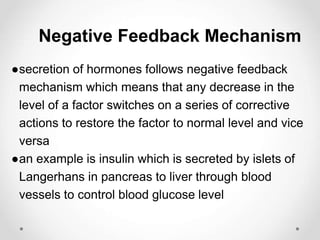 Negative Feedback Mechanism
●secretion of hormones follows negative feedback
mechanism which means that any decrease in the
level of a factor switches on a series of corrective
actions to restore the factor to normal level and vice
versa
●an example is insulin which is secreted by islets of
Langerhans in pancreas to liver through blood
vessels to control blood glucose level
 