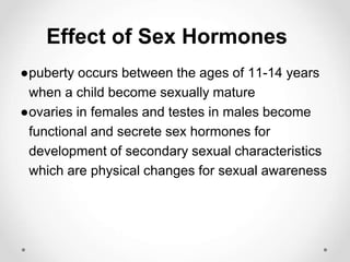 Effect of Sex Hormones
●puberty occurs between the ages of 11-14 years
when a child become sexually mature
●ovaries in females and testes in males become
functional and secrete sex hormones for
development of secondary sexual characteristics
which are physical changes for sexual awareness
 