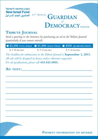 Guardian
                        17 t h A n n ua l

                                          of
                                      Democracy                        dinner


Tribute Journal
Send a greeting to the honorees by purchasing an ad in the Tribute Journal
(particularly if you cannot attend):
   $2,500   full-page         $1,000        half-page   $500   quarter-page
   6 × 8 inches               6 × 4 inches              3 × 4 inches
The deadline for submissions to the Tribute Journal is September 1, 2011.
All ads will be designed in-house, unless otherwise requested.
For ad specifications, please call 415.543.5055.

Ad text:							
								
								
								
								
								
								
								
								



                                    Payment       information on reverse
 