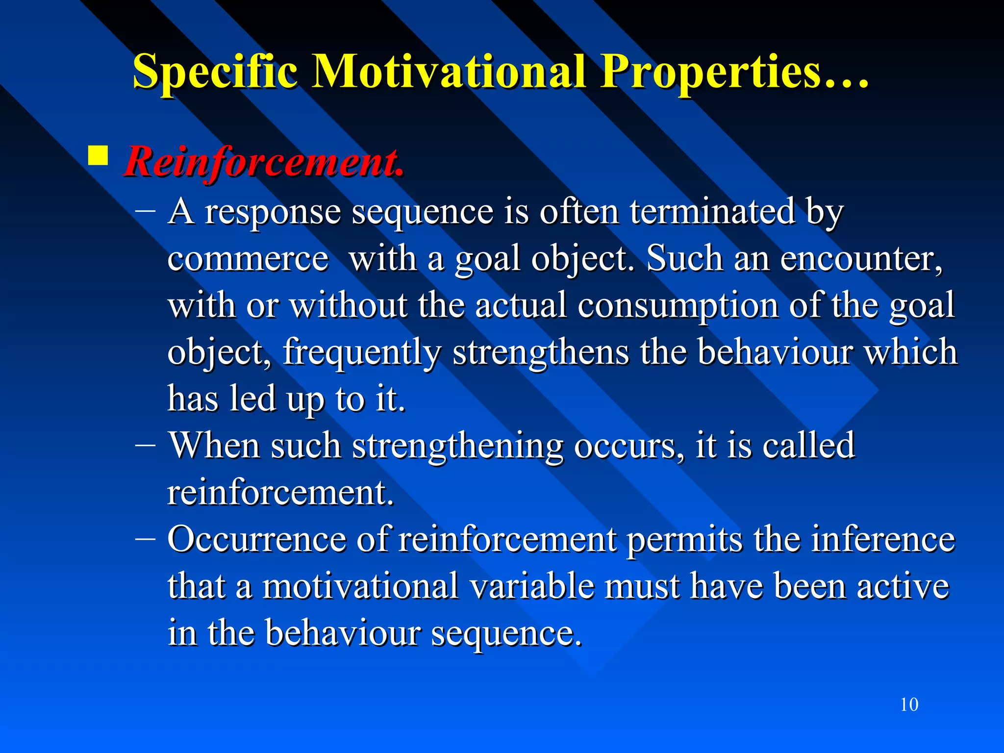 Specific Motivational Properties…Specific Motivational Properties…
 Reinforcement.Reinforcement.
– A response sequence is often terminated byA response sequence is often terminated by
commerce with a goal object. Such an encounter,commerce with a goal object. Such an encounter,
with or without the actual consumption of the goalwith or without the actual consumption of the goal
object, frequently strengthens the behaviour whichobject, frequently strengthens the behaviour which
has led up to it.has led up to it.
– When such strengthening occurs, it is calledWhen such strengthening occurs, it is called
reinforcement.reinforcement.
– Occurrence of reinforcement permits the inferenceOccurrence of reinforcement permits the inference
that a motivational variable must have been activethat a motivational variable must have been active
in the behaviour sequence.in the behaviour sequence.
10
 
