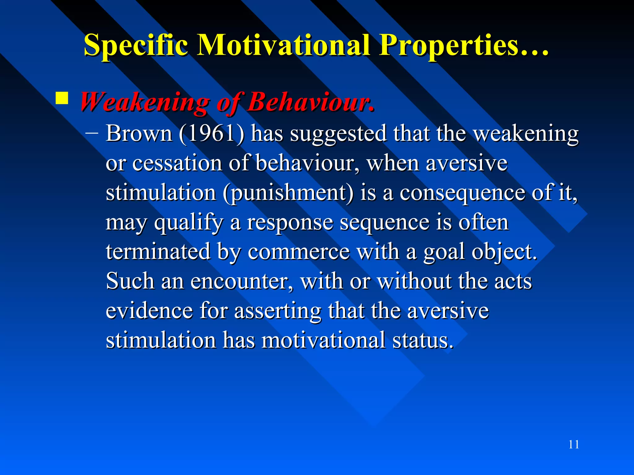 Specific Motivational Properties…Specific Motivational Properties…
 Weakening of Behaviour.Weakening of Behaviour.
– Brown (1961) has suggested that the weakeningBrown (1961) has suggested that the weakening
or cessation of behaviour, when aversiveor cessation of behaviour, when aversive
stimulation (punishment) is a consequence of it,stimulation (punishment) is a consequence of it,
may qualify a response sequence is oftenmay qualify a response sequence is often
terminated by commerce with a goal object.terminated by commerce with a goal object.
Such an encounter, with or without the actsSuch an encounter, with or without the acts
evidence for asserting that the aversiveevidence for asserting that the aversive
stimulation has motivational status.stimulation has motivational status.
11
 