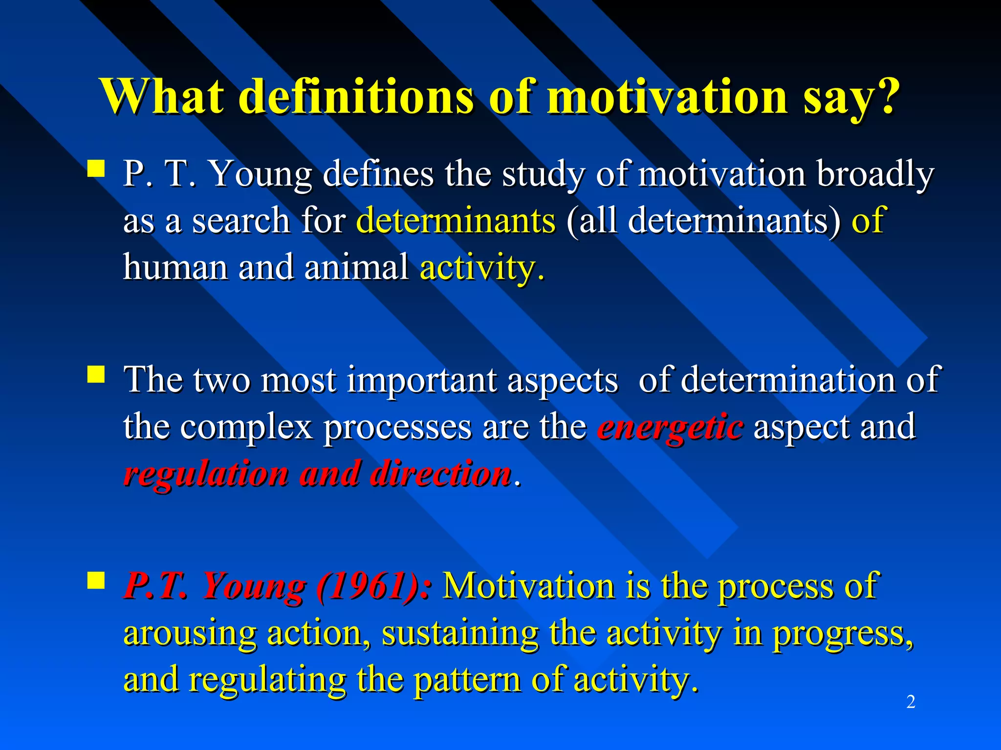What definitions of motivation say?What definitions of motivation say?
 P. T. Young defines the study of motivation broadlyP. T. Young defines the study of motivation broadly
as a search foras a search for determinantsdeterminants (all determinants)(all determinants) ofof
human and animalhuman and animal activity.activity.
 The two most important aspects of determination ofThe two most important aspects of determination of
the complex processes are thethe complex processes are the energeticenergetic aspect andaspect and
regulation and directionregulation and direction..
 P.T. Young (1961):P.T. Young (1961): Motivation is the process ofMotivation is the process of
arousing action, sustaining the activity in progress,arousing action, sustaining the activity in progress,
and regulating the pattern of activity.and regulating the pattern of activity. 2
 