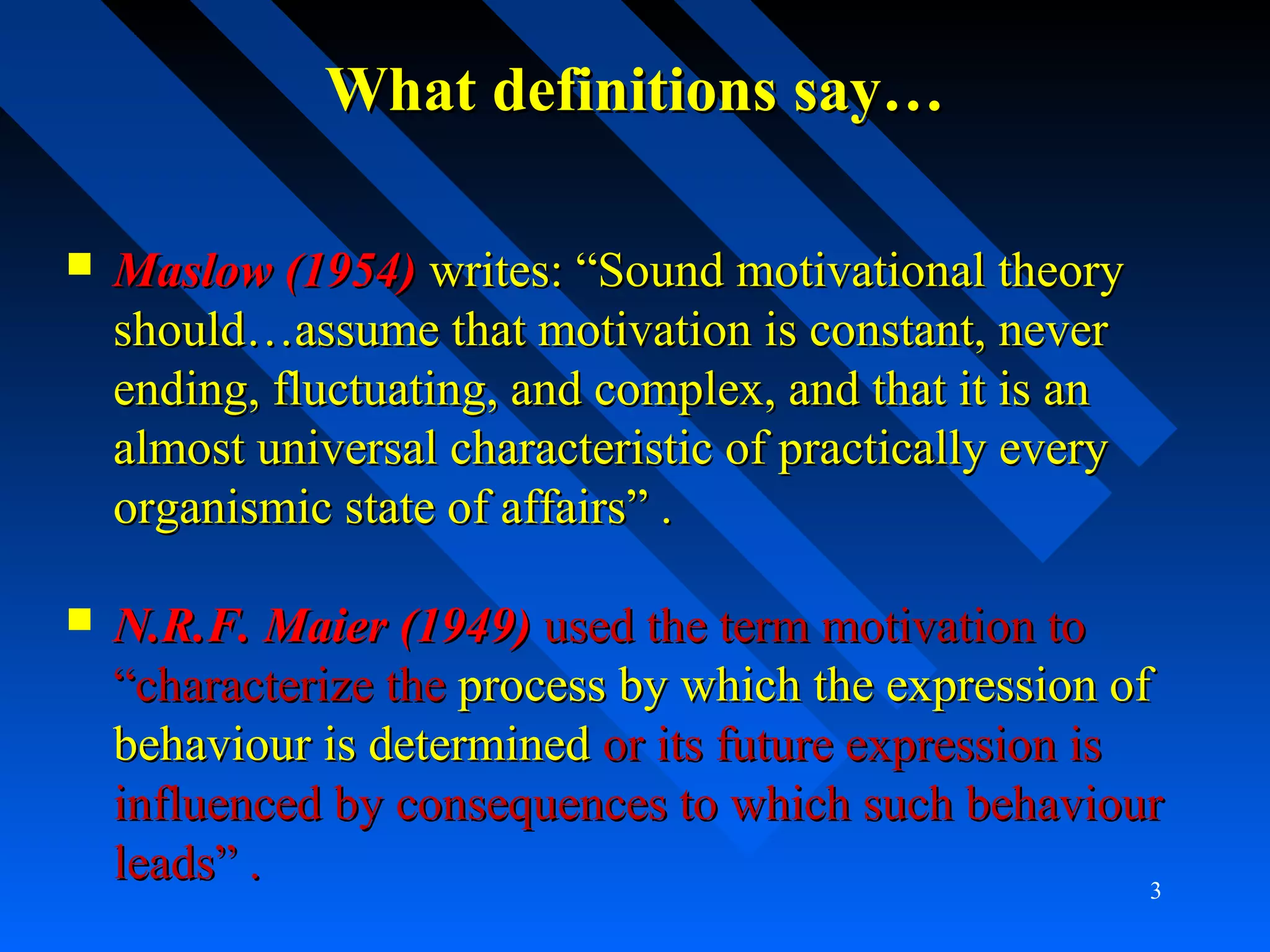 What definitions say…What definitions say…
 Maslow (1954)Maslow (1954) writes: “Sound motivational theorywrites: “Sound motivational theory
should…assume that motivation is constant, nevershould…assume that motivation is constant, never
ending, fluctuating, and complex, and that it is anending, fluctuating, and complex, and that it is an
almost universal characteristic of practically everyalmost universal characteristic of practically every
organismic state of affairs” .organismic state of affairs” .
 N.R.F. Maier (1949)N.R.F. Maier (1949) used the term motivation toused the term motivation to
“characterize the“characterize the processprocess by which the expression ofby which the expression of
behaviour is determinedbehaviour is determined or its future expression isor its future expression is
influenced by consequences to which such behaviourinfluenced by consequences to which such behaviour
leads” .leads” . 3
 