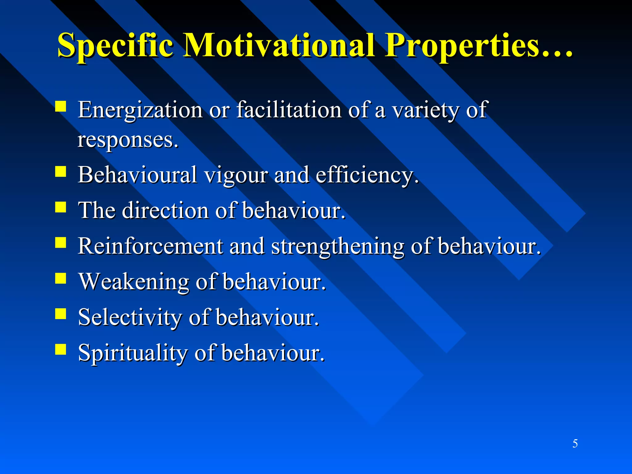 Specific Motivational Properties…Specific Motivational Properties…
 Energization or facilitation of a variety ofEnergization or facilitation of a variety of
responses.responses.
 Behavioural vigour and efficiency.Behavioural vigour and efficiency.
 The direction of behaviour.The direction of behaviour.
 Reinforcement and strengthening of behaviour.Reinforcement and strengthening of behaviour.
 Weakening of behaviour.Weakening of behaviour.
 Selectivity of behaviour.Selectivity of behaviour.
 Spirituality of behaviour.Spirituality of behaviour.
5
 