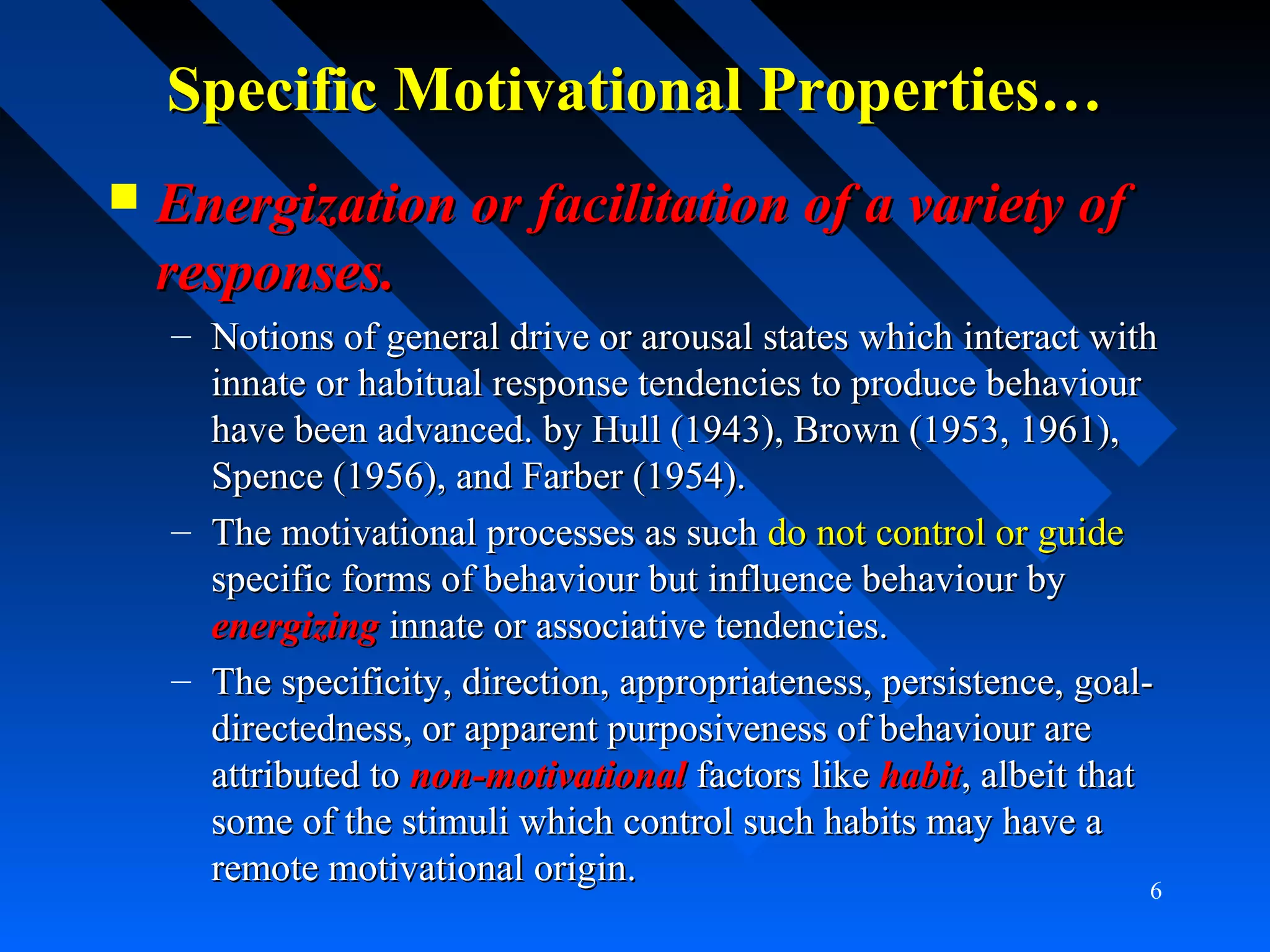 Specific Motivational Properties…Specific Motivational Properties…
 Energization or facilitation of a variety ofEnergization or facilitation of a variety of
responses.responses.
– Notions of general drive or arousal states which interact withNotions of general drive or arousal states which interact with
innate or habitual response tendencies to produce behaviourinnate or habitual response tendencies to produce behaviour
have been advanced. by Hull (1943), Brown (1953, 1961),have been advanced. by Hull (1943), Brown (1953, 1961),
Spence (1956), and Farber (1954).Spence (1956), and Farber (1954).
– The motivational processes as suchThe motivational processes as such do not control or guidedo not control or guide
specific forms of behaviour but influence behaviour byspecific forms of behaviour but influence behaviour by
energizingenergizing innate or associative tendencies.innate or associative tendencies.
– The specificity, direction, appropriateness, persistence, goal-The specificity, direction, appropriateness, persistence, goal-
directedness, or apparent purposiveness of behaviour aredirectedness, or apparent purposiveness of behaviour are
attributed toattributed to non-motivationalnon-motivational factors likefactors like habithabit, albeit that, albeit that
some of the stimuli which control such habits may have asome of the stimuli which control such habits may have a
remote motivational origin.remote motivational origin. 6
 