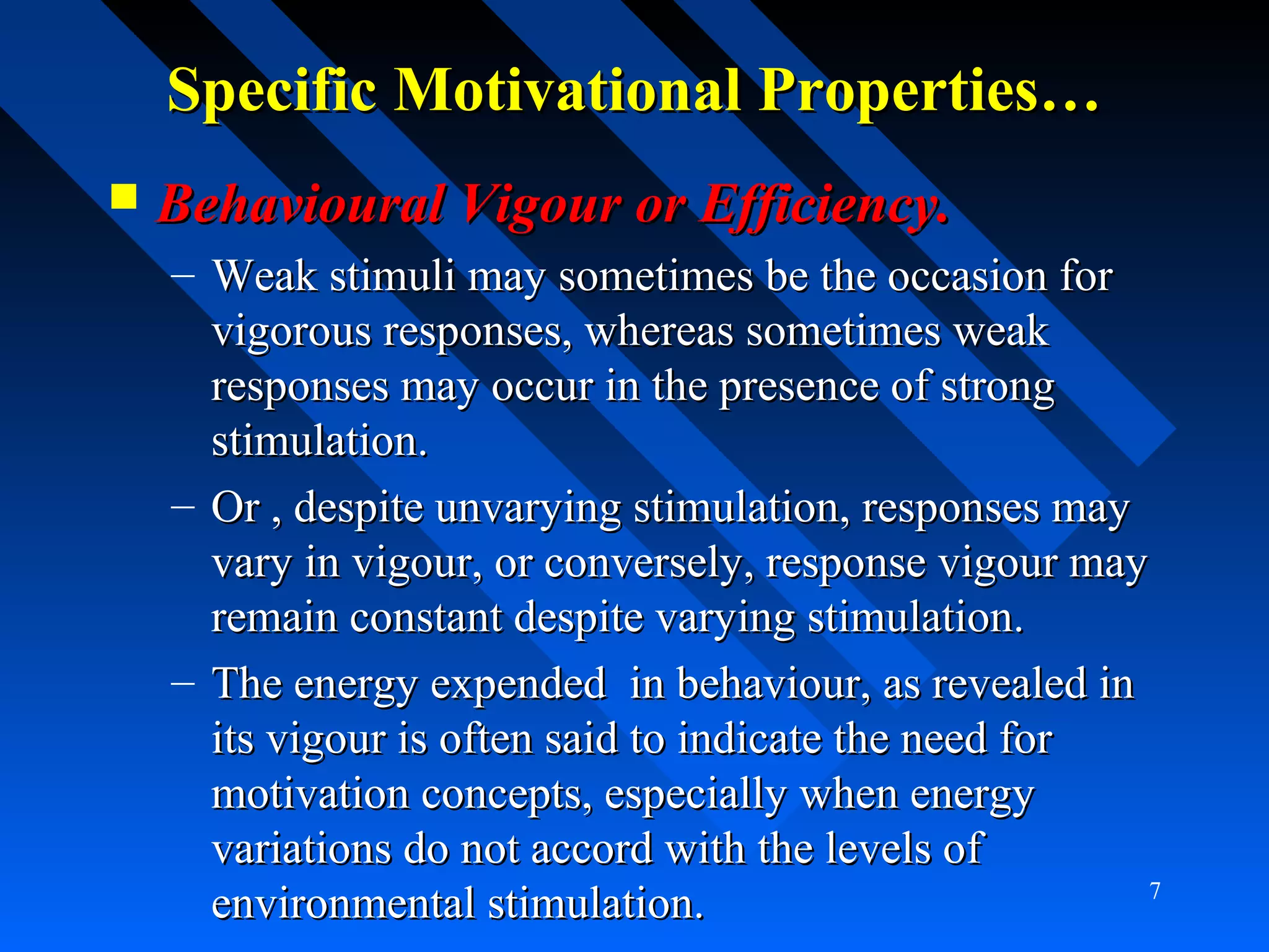Specific Motivational Properties…Specific Motivational Properties…
 Behavioural Vigour or Efficiency.Behavioural Vigour or Efficiency.
– Weak stimuli may sometimes be the occasion forWeak stimuli may sometimes be the occasion for
vigorous responses, whereas sometimes weakvigorous responses, whereas sometimes weak
responses may occur in the presence of strongresponses may occur in the presence of strong
stimulation.stimulation.
– Or , despite unvarying stimulation, responses mayOr , despite unvarying stimulation, responses may
vary in vigour, or conversely, response vigour mayvary in vigour, or conversely, response vigour may
remain constant despite varying stimulation.remain constant despite varying stimulation.
– The energy expended in behaviour, as revealed inThe energy expended in behaviour, as revealed in
its vigour is often said to indicate the need forits vigour is often said to indicate the need for
motivation concepts, especially when energymotivation concepts, especially when energy
variations do not accord with the levels ofvariations do not accord with the levels of
environmental stimulation.environmental stimulation. 7
 
