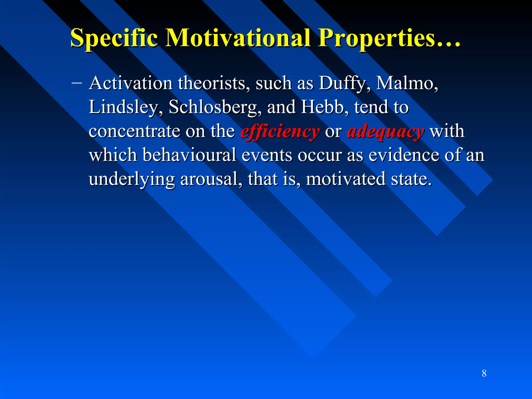Specific Motivational Properties…Specific Motivational Properties…
– Activation theorists, such as Duffy, Malmo,Activation theorists, such as Duffy, Malmo,
Lindsley, Schlosberg, and Hebb, tend toLindsley, Schlosberg, and Hebb, tend to
concentrate on theconcentrate on the efficiencyefficiency oror adequacyadequacy withwith
which behavioural events occur as evidence of anwhich behavioural events occur as evidence of an
underlying arousal, that is, motivated state.underlying arousal, that is, motivated state.
8
 