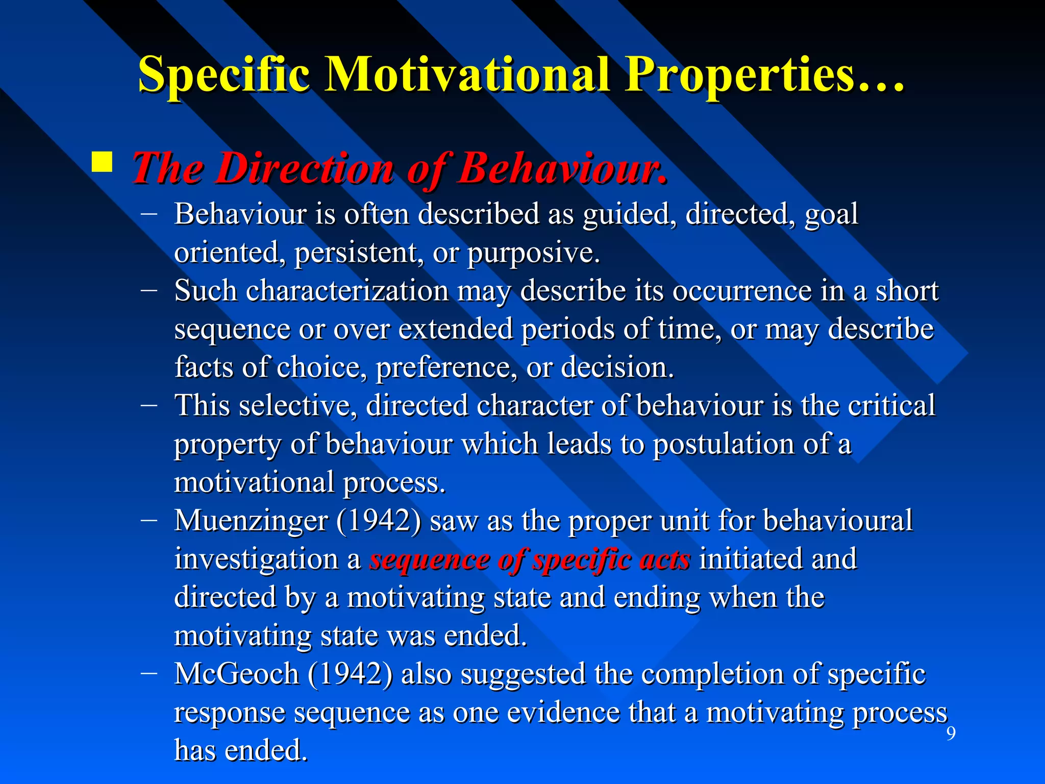 Specific Motivational Properties…Specific Motivational Properties…
 The Direction of Behaviour.The Direction of Behaviour.
– Behaviour is often described as guided, directed, goalBehaviour is often described as guided, directed, goal
oriented, persistent, or purposive.oriented, persistent, or purposive.
– Such characterization may describe its occurrence in a shortSuch characterization may describe its occurrence in a short
sequence or over extended periods of time, or may describesequence or over extended periods of time, or may describe
facts of choice, preference, or decision.facts of choice, preference, or decision.
– This selective, directed character of behaviour is the criticalThis selective, directed character of behaviour is the critical
property of behaviour which leads to postulation of aproperty of behaviour which leads to postulation of a
motivational process.motivational process.
– Muenzinger (1942) saw as the proper unit for behaviouralMuenzinger (1942) saw as the proper unit for behavioural
investigation ainvestigation a sequence of specific actssequence of specific acts initiated andinitiated and
directed by a motivating state and ending when thedirected by a motivating state and ending when the
motivating state was ended.motivating state was ended.
– McGeoch (1942) also suggested the completion of specificMcGeoch (1942) also suggested the completion of specific
response sequence as one evidence that a motivating processresponse sequence as one evidence that a motivating process
has ended.has ended.
9
 