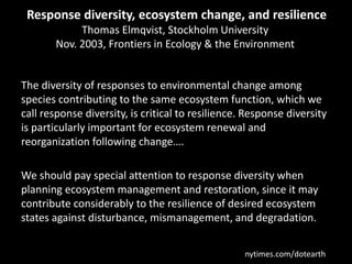 Response diversity, ecosystem change, and resilience
Thomas Elmqvist, Stockholm University
Nov. 2003, Frontiers in Ecology & the Environment
The diversity of responses to environmental change among
species contributing to the same ecosystem function, which we
call response diversity, is critical to resilience. Response diversity
is particularly important for ecosystem renewal and
reorganization following change….
We should pay special attention to response diversity when
planning ecosystem management and restoration, since it may
contribute considerably to the resilience of desired ecosystem
states against disturbance, mismanagement, and degradation.
nytimes.com/dotearth
 