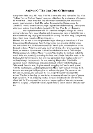 Analysis Of The Last Days Of Innocence
Sandy Tom HIST 1302 XS1 Read Write #1 Meirion and Susie Harries Do You Want
To Live Forever The Last Days of Innocence talks about the involvement of America
in World War 1, when more than five million servicemen took part, and nearly a
quarter were wounded or dead. The author documents the alliance among the
American, French, and British who plays a significant role in defeating Germany and
other Axis nations. Specifically in chapter 23, Do You Want To Live Forever ,
................. The chapter starts out with the German s attempt to damage the French
morale by turning Paris mood of defeat and depression into panic with the German s
new weapons of long range guns that could fire seventy five miles away. Analysts say
that... Show more content on Helpwriting.net ...
Harbord told his men to rest and planned to begin a barrage at dawn June 9. When
they continued the barrage on June 10, they lost no men crossing into the woods
and attacked the Bois de Belleau successfully. At this point, the troops were on the
brink of collapse. Water was short, and most were living off of greasy, corned beef,
bacon, or hardtack. Nevertheless, Harbord intended the marines to finish the job.
On the same day, he ordered Major Frederick Wise to clear the northern end of the
wood. Wise was practically repeating the dame attack Major Berry had made on the
first day, but Harbord assured that he would get support from Hughes and a heavy
artillery barrage. Unfortunately, the next morning, Hughes had failed in his
operation by not establishing a line across the neck of the woods for backup. As
Wise struck from the west, Hughes was still struggling half a mile south behind
with the machine guns. As the nightmare from Major Berry s attack repeated itself,
the men were emerged in high explosives and machine guns. The men were later
left armless, injured, and tearing on the face. Major Holcomb was ordered to
relieve Wise but before they got any further, the enemy released barrages of gas and
high explosives. Wise, expecting nearly a thousand men to aid him, only received
about 300. As Wise reported that he was no longer capable of attacking the enemy,
Harbord assigned Lieutenant Colonel Logan Feland to launch another attack to clear
the
 