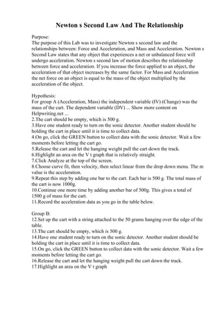 Newton s Second Law And The Relationship
Purpose:
The purpose of this Lab was to investigate Newton s second law and the
relationships between: Force and Acceleration, and Mass and Acceleration. Newton s
Second Law states that any object that experiences a net or unbalanced force will
undergo acceleration. Newton s second law of motion describes the relationship
between force and acceleration. If you increase the force applied to an object, the
acceleration of that object increases by the same factor. For Mass and Acceleration
the net force on an object is equal to the mass of the object multiplied by the
acceleration of the object.
Hypothesis:
For group A (Acceleration, Mass) the independent variable (IV) (Change) was the
mass of the cart. The dependent variable (DV) ... Show more content on
Helpwriting.net ...
2.The cart should be empty, which is 500 g.
3.Have one student ready to turn on the sonic detector. Another student should be
holding the cart in place until it is time to collect data.
4.On go, click the GREEN button to collect data with the sonic detector. Wait a few
moments before letting the cart go.
5.Release the cart and let the hanging weight pull the cart down the track.
6.Highlight an area on the V t graph that is relatively straight.
7.Click Analyze at the top of the screen.
8.Choose curve fit, then velocity, then select linear from the drop down menu. The m
value is the acceleration.
9.Repeat this step by adding one bar to the cart. Each bar is 500 g. The total mass of
the cart is now 1000g.
10.Continue one more time by adding another bar of 500g. This gives a total of
1500 g of mass for the cart.
11.Record the acceleration data as you go in the table below.
Group B:
12.Set up the cart with a string attached to the 50 grams hanging over the edge of the
table.
13.The cart should be empty, which is 500 g.
14.Have one student ready to turn on the sonic detector. Another student should be
holding the cart in place until it is time to collect data.
15.On go, click the GREEN button to collect data with the sonic detector. Wait a few
moments before letting the cart go.
16.Release the cart and let the hanging weight pull the cart down the track.
17.Highlight an area on the V t graph
 