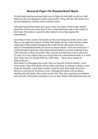 Research Paper On Hammerhead Shark
If a bull shark and hammerhead shark were to fight, the bull shark would win. Bull
sharks are the most dangerous sharks in the world! Along with this, bull sharks have
special adaptations, and they hunt in shallow waters.
Although hammerhead sharks have great vision, the shape of their heads, and the
placement of their eyes cause them to have a huge blind spot right in the middle of
their head. This makes it easier for other sharks to win a fight against the
hammerhead.
According to many experts, bull sharks are the most dangerous sharks in the word.
They are an aggressive species of shark. Bull sharks are one of the top three sharks
implicated in fatal attacks throughout the world! On the other hand, only three
species of hammerhead sharks are known to attack humans. There have been just 17
confirmed unprovoked bites (from hammerhead sharks) on record worldwide since
1580, and none of them were fatal. That s just one non fatal bite in the world every
25 years. It is very unlikely that you will get bitten by a hammerhead shark. It is much
more likely that you will get bitten by a bull shark. ... Show more content on
Helpwriting.net ...
Bull sharks live throughout the world. They are typically found in shallow, warm
ocean waters. Since bull sharks will eat almost anything, if a human is taking a swim
along the shoreline, a bull shark wouldn t mind the meal. Bull sharks have been
known to swim up into freshwater rivers. Although bull sharks will eat almost
anything, the bull shark s diet contain mostly fish. They also sometimes eat dolphins
and sea turtles. Bull sharks sometimes even eat other sharks! Bull sharks hunt day and
 