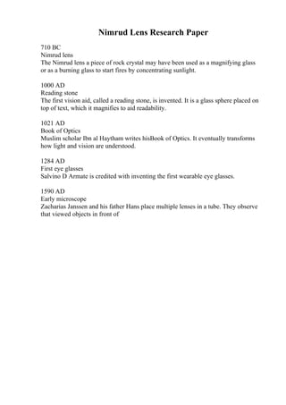 Nimrud Lens Research Paper
710 BC
Nimrud lens
The Nimrud lens a piece of rock crystal may have been used as a magnifying glass
or as a burning glass to start fires by concentrating sunlight.
1000 AD
Reading stone
The first vision aid, called a reading stone, is invented. It is a glass sphere placed on
top of text, which it magnifies to aid readability.
1021 AD
Book of Optics
Muslim scholar Ibn al Haytham writes hisBook of Optics. It eventually transforms
how light and vision are understood.
1284 AD
First eye glasses
Salvino D Armate is credited with inventing the first wearable eye glasses.
1590 AD
Early microscope
Zacharias Janssen and his father Hans place multiple lenses in a tube. They observe
that viewed objects in front of
 