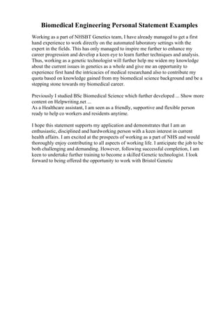 Biomedical Engineering Personal Statement Examples
Working as a part of NHSBT Genetics team, I have already managed to get a first
hand experience to work directly on the automated laboratory settings with the
expert in the fields. This has only managed to inspire me further to enhance my
career progression and develop a keen eye to learn further techniques and analysis.
Thus, working as a genetic technologist will further help me widen my knowledge
about the current issues in genetics as a whole and give me an opportunity to
experience first hand the intricacies of medical researchand also to contribute my
quota based on knowledge gained from my biomedical science background and be a
stepping stone towards my biomedical career.
Previously I studied BSc Biomedical Science which further developed ... Show more
content on Helpwriting.net ...
As a Healthcare assistant, I am seen as a friendly, supportive and flexible person
ready to help co workers and residents anytime.
I hope this statement supports my application and demonstrates that I am an
enthusiastic, disciplined and hardworking person with a keen interest in current
health affairs. I am excited at the prospects of working as a part of NHS and would
thoroughly enjoy contributing to all aspects of working life. I anticipate the job to be
both challenging and demanding. However, following successful completion, I am
keen to undertake further training to become a skilled Genetic technologist. I look
forward to being offered the opportunity to work with Bristol Genetic
 
