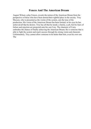 Fences And The American Dream
August Wilson s play Fences, reveals the notion of the American Dream from the
perspective of those who have been denied their rightful place in the society. Troy
Maxson, who is presented as the victim of the system, sets the tone of the
production. His vision of the American Dream has been limited; in his eyes he has
achieved all that he desires. Troy has all that he needs; a family, a job, but his fears of
failure and rejection are projected onto his son Cory. The character of Corry
embodies the chance of finally achieving the American Dream. He is someone that is
able to fight the system and reach success through his strong vision and character.
Unfortunately, Troy cannot allow someone to be better than him, even his own son.
The
 