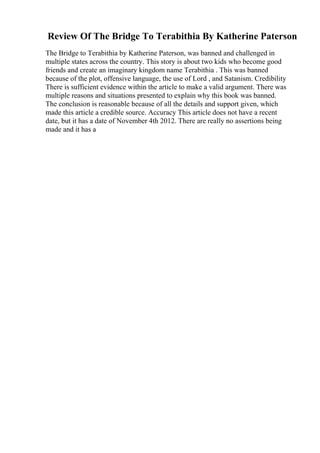 Review Of The Bridge To Terabithia By Katherine Paterson
The Bridge to Terabithia by Katherine Paterson, was banned and challenged in
multiple states across the country. This story is about two kids who become good
friends and create an imaginary kingdom name Terabithia . This was banned
because of the plot, offensive language, the use of Lord , and Satanism. Credibility
There is sufficient evidence within the article to make a valid argument. There was
multiple reasons and situations presented to explain why this book was banned.
The conclusion is reasonable because of all the details and support given, which
made this article a credible source. Accuracy This article does not have a recent
date, but it has a date of November 4th 2012. There are really no assertions being
made and it has a
 
