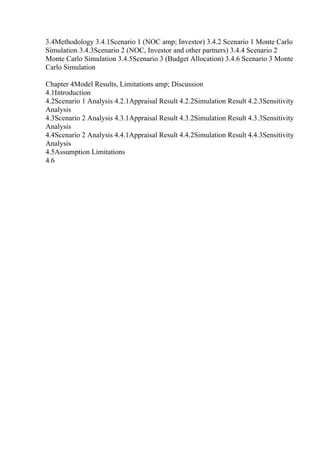 3.4Methodology 3.4.1Scenario 1 (NOC amp; Investor) 3.4.2 Scenario 1 Monte Carlo
Simulation 3.4.3Scenario 2 (NOC, Investor and other partners) 3.4.4 Scenario 2
Monte Carlo Simulation 3.4.5Scenario 3 (Budget Allocation) 3.4.6 Scenario 3 Monte
Carlo Simulation
Chapter 4Model Results, Limitations amp; Discussion
4.1Introduction
4.2Scenario 1 Analysis 4.2.1Appraisal Result 4.2.2Simulation Result 4.2.3Sensitivity
Analysis
4.3Scenario 2 Analysis 4.3.1Appraisal Result 4.3.2Simulation Result 4.3.3Sensitivity
Analysis
4.4Scenario 2 Analysis 4.4.1Appraisal Result 4.4.2Simulation Result 4.4.3Sensitivity
Analysis
4.5Assumption Limitations
4.6
 