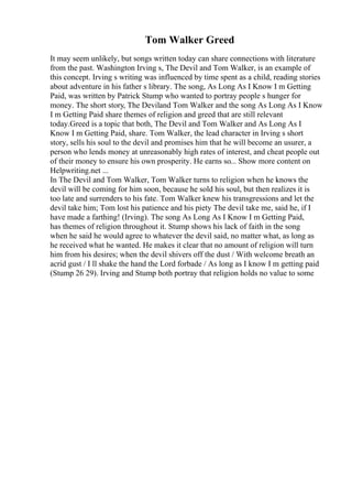 Tom Walker Greed
It may seem unlikely, but songs written today can share connections with literature
from the past. Washington Irving s, The Devil and Tom Walker, is an example of
this concept. Irving s writing was influenced by time spent as a child, reading stories
about adventure in his father s library. The song, As Long As I Know I m Getting
Paid, was written by Patrick Stump who wanted to portray people s hunger for
money. The short story, The Deviland Tom Walker and the song As Long As I Know
I m Getting Paid share themes of religion and greed that are still relevant
today.Greed is a topic that both, The Devil and Tom Walker and As Long As I
Know I m Getting Paid, share. Tom Walker, the lead character in Irving s short
story, sells his soul to the devil and promises him that he will become an usurer, a
person who lends money at unreasonably high rates of interest, and cheat people out
of their money to ensure his own prosperity. He earns so... Show more content on
Helpwriting.net ...
In The Devil and Tom Walker, Tom Walker turns to religion when he knows the
devil will be coming for him soon, because he sold his soul, but then realizes it is
too late and surrenders to his fate. Tom Walker knew his transgressions and let the
devil take him; Tom lost his patience and his piety The devil take me, said he, if I
have made a farthing! (Irving). The song As Long As I Know I m Getting Paid,
has themes of religion throughout it. Stump shows his lack of faith in the song
when he said he would agree to whatever the devil said, no matter what, as long as
he received what he wanted. He makes it clear that no amount of religion will turn
him from his desires; when the devil shivers off the dust / With welcome breath an
acrid gust / I ll shake the hand the Lord forbade / As long as I know I m getting paid
(Stump 26 29). Irving and Stump both portray that religion holds no value to some
 