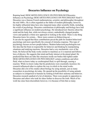 Descartes Influence on Psychology
Running head: DESCARTES INFLUENCE ON PSYCHOLOGYDescartes
Influence on Psychology DESCARTES INFLUENCE ON PSYCHOLOGY RenГ©
Descartes was a famous French mathematician, scientist, and philosopher throughout
the mid 1600 s. He is often regarded as the father of modern philosophy; however,
his highly influential ideas have also impacted many other scientific fields, including
the world of psychology. Descartes contributions in philosophy and biology have had
a significant influence on modern psychology. He introduced new theories about the
mind and the body that, while not always correct, undoubtedly changed peoples
views and sparked a whole new approach to looking at the mind. There is one thing
Descartes knew for certain,... Show more content on Helpwriting.net ...
It can also be argued that these contributions paved the path for modern behavioral
psychology and more specifically the concept of stimulus response. This type of
psychology focuses on how people behave. Modern behavioral psychologists test
this idea that the brain in responsible for behavior and thinking by manipulating
situations and studying reactions. Descartes had a very mechanistic view of the
brain. He believed the body works similar to machines as it is material and follows
laws of physics. He suggests that mind and body interact at the pineal gland. He
predicted that there are tube like structures inside our bodies that tighten under
DESCARTES INFLUENCE ON PSYCHOLOGY certain conditions and allow
fluid, what we know today as cerebrospinal fluid, to spill through, causing a
reaction. While we know today that his predictions were essentially incorrect, his
research influenced other to explore the way in which in the mind works.
Descartes did a lot of his studies about biology by using animals, just as many
researchers in psychology do today. He opened up the possibility of using animals
as subjects in comparison to humans by looking at both their anatomy and behavior.
Descartes research sparked of a lot of attention. There were people in opposition to
Descartes and others who took his ideas further to discover the truth. Much of his
work has since been discredited; however, it is because of him that so many
 