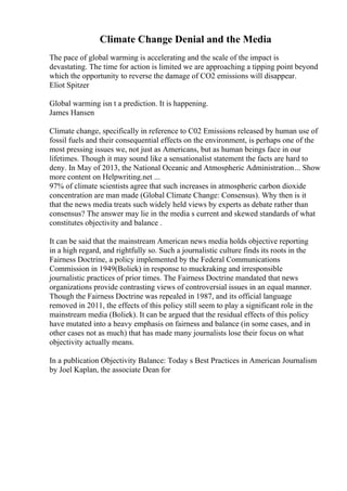 Climate Change Denial and the Media
The pace of global warming is accelerating and the scale of the impact is
devastating. The time for action is limited we are approaching a tipping point beyond
which the opportunity to reverse the damage of CO2 emissions will disappear.
Eliot Spitzer
Global warming isn t a prediction. It is happening.
James Hansen
Climate change, specifically in reference to C02 Emissions released by human use of
fossil fuels and their consequential effects on the environment, is perhaps one of the
most pressing issues we, not just as Americans, but as human beings face in our
lifetimes. Though it may sound like a sensationalist statement the facts are hard to
deny. In May of 2013, the National Oceanic and Atmospheric Administration... Show
more content on Helpwriting.net ...
97% of climate scientists agree that such increases in atmospheric carbon dioxide
concentration are man made (Global Climate Change: Consensus). Why then is it
that the news media treats such widely held views by experts as debate rather than
consensus? The answer may lie in the media s current and skewed standards of what
constitutes objectivity and balance .
It can be said that the mainstream American news media holds objective reporting
in a high regard, and rightfully so. Such a journalistic culture finds its roots in the
Fairness Doctrine, a policy implemented by the Federal Communications
Commission in 1949(Boliek) in response to muckraking and irresponsible
journalistic practices of prior times. The Fairness Doctrine mandated that news
organizations provide contrasting views of controversial issues in an equal manner.
Though the Fairness Doctrine was repealed in 1987, and its official language
removed in 2011, the effects of this policy still seem to play a significant role in the
mainstream media (Boliek). It can be argued that the residual effects of this policy
have mutated into a heavy emphasis on fairness and balance (in some cases, and in
other cases not as much) that has made many journalists lose their focus on what
objectivity actually means.
In a publication Objectivity Balance: Today s Best Practices in American Journalism
by Joel Kaplan, the associate Dean for
 