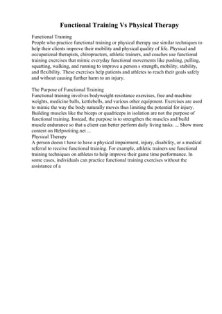 Functional Training Vs Physical Therapy
Functional Training
People who practice functional training or physical therapy use similar techniques to
help their clients improve their mobility and physical quality of life. Physical and
occupational therapists, chiropractors, athletic trainers, and coaches use functional
training exercises that mimic everyday functional movements like pushing, pulling,
squatting, walking, and running to improve a person s strength, mobility, stability,
and flexibility. These exercises help patients and athletes to reach their goals safely
and without causing further harm to an injury.
The Purpose of Functional Training
Functional training involves bodyweight resistance exercises, free and machine
weights, medicine balls, kettlebells, and various other equipment. Exercises are used
to mimic the way the body naturally moves thus limiting the potential for injury.
Building muscles like the biceps or quadriceps in isolation are not the purpose of
functional training. Instead, the purpose is to strengthen the muscles and build
muscle endurance so that a client can better perform daily living tasks. ... Show more
content on Helpwriting.net ...
Physical Therapy
A person doesn t have to have a physical impairment, injury, disability, or a medical
referral to receive functional training. For example, athletic trainers use functional
training techniques on athletes to help improve their game time performance. In
some cases, individuals can practice functional training exercises without the
assistance of a
 