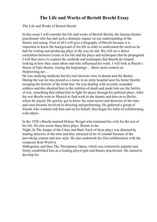 The Life and Works of Bertolt Brecht Essay
The Life and Works of Bertolt Brecht
In this essay I will consider the life and works of Bertolt Brecht, the famous theatre
practitioner who has had such a dramatic impact on our understanding of the
theatre and acting. First of all I will give a biography of Brecht because it is
important to know the background of his life in order to understand the motives he
had for writing and producing plays in the way he did. We will see a direct
correlation between events in his life and the plays and techniques that he propagated.
I will then move to explore the methods and techniques that Brecht developed,
looking at how they came about and who influenced his work. I will look at Brecht s
theory of Epic theatre, tracing the beginnings ... Show more content on
Helpwriting.net ...
He was studying medicine but his real interests were in drama and the theatre.
During the war he was posted as a nurse in an army hospital near his home thereby
escaping the horrors of the front line. He was dealing with severely wounded
soldiers and this shocked him to the realities of death and made him see the futility
of war, something that rallied him to fight for peace through his political plays. After
the war Brecht went to Munich to find work in the theatre and then on to Berlin,
where he stayed. He quickly got to know the main actors and directors of the time
and soon became involved in directing and performing. He gathered a group of
friends who worked with him and on his behalf, thus began his habit of collaborating
with others.
In the 1920 s Brecht married Helene Weigel who remained his wife for the rest of
his life. He also wrote these three plays: Drums in the
Night, In The Jungle of the Cities and Baal. Each of these plays was directed by
leading directors at the time and they attracted al lot of scandal because of the
provoking content and new style. He also undertook his first collaboration with the
composer Kurt Weill in
Mahogonny and then The Threepenny Opera, which was immensely popular and
firmly established him as a leading playwright and theatre practitioner. He started to
develop his
 